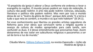 “O propósito da igreja é adorar a Deus conforme ele ordenou e levar o
evangelho às nações. O mundo jamais poderá ser meio de redenção. A
cultura não pode redimir. A arte não pode redimir. Ciências, educação,
literatura e política não podem redimir. Mas nem por isso o mundo
deixa de ser o “teatro da glória de Deus”, porque dele ainda “é a terra e
tudo o que nela se contém, o mundo e os que nele habitam” (Sl 24.1).
Foi esse conhecimento que libertou os grandes artistas seguidores da
Reforma para criar obras que servissem tanto a religião quanto o
avanço da cultura de modos apropriados para cada tarefa, sem
confundir as duas. E é desse entendimento que precisamos hoje. Assim
deixaremos de nos isolar em subculturas religiosas e passaremos a ser
sal da terra e luz do mundo.”
Cláudio Marra. Editora Cultura Cristã, na revista Expressão – Lições da
História da Igreja 2.
 