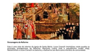 Personagens da Reforma
Esta é uma vista do interior da igreja de Santa Maria. Lucas Cranach imortalizou neste quadro os
principais protagonistas da Reforma: Martinho Lutero (sob o pseudônimo Junker Jörg),
Melanchthon e Lucas Cranach no batismo, e Katharina von Bora como membro da comunidade.
 