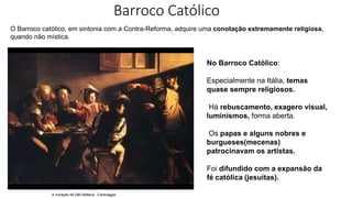 O Barroco católico, em sintonia com a Contra-Reforma, adquire uma conotação extremamente religiosa,
quando não mística.
No Barroco Católico:
Especialmente na Itália, temas
quase sempre religiosos.
Há rebuscamento, exagero visual,
luminismos, forma aberta.
Os papas e alguns nobres e
burgueses(mecenas)
patrocinavam os artistas.
Foi difundido com a expansão da
fé católica (jesuítas).
A vocação de São Mateus, Caravaggio
Barroco Católico
 