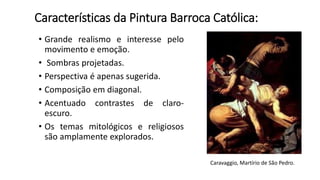 Características da Pintura Barroca Católica:
• Grande realismo e interesse pelo
movimento e emoção.
• Sombras projetadas.
• Perspectiva é apenas sugerida.
• Composição em diagonal.
• Acentuado contrastes de claro-
escuro.
• Os temas mitológicos e religiosos
são amplamente explorados.
Caravaggio, Martírio de São Pedro.
 
