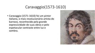 Caravaggio(1573-1610)
• Caravaggio (1571-1610) foi um pintor
italiano, o mais revolucionário artista do
barroco, reconhecido pela grande
expressividade de suas obras e pelo
espetacular contraste entre luz e
sombra.
 