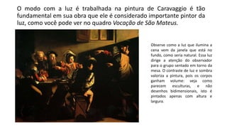 O modo com a luz é trabalhada na pintura de Caravaggio é tão
fundamental em sua obra que ele é considerado importante pintor da
luz, como você pode ver no quadro Vocação de São Mateus.
Observe como a luz que ilumina a
cena vem da janela que está no
fundo, como seria natural. Essa luz
dirige a atenção do observador
para o grupo sentado em torno da
mesa. O contraste de luz e sombra
valoriza a pintura, pois os corpos
ganham volume: veja como
parecem esculturas, e não
desenhos bidimensionais, isto é
pintados apenas com altura e
largura.
 