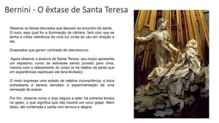 Bernini - O êxtase de Santa Teresa
Observe os feixes dourados que descem ao encontro da santa.
O ouro, seja qual for a iluminação da câmara, fará com que se
tenha a nítida referência de uma luz vinda do céu em direção a
ela.
Drapeados que geram contraste de claro/escuro.
Agora observe a postura de Santa Teresa: seu corpo apresenta
um espasmo, como se estivesse sendo puxado para cima,
mesmo com o relaxamento do corpo (e há relatos da santa que
em experiências espirituais ela teria levitado).
O rosto expressa uma estado de relativa inconsciência; a boca
entreaberta e serena denotam a experimentação de uma
sensação de prazer.
Por fim, observe como o anjo segura a seta: há extrema leveza
no gesto, o que significa que não haverá um novo golpe. Além
disso, ele contempla a santa com ternura e alegria.
 