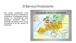 O Barroco Protestante
Nos países protestantes havia
condições favoráveis à liberdade de
pensamento, a investigação científica
iniciada no Renascimento pôde
prosseguir, permitindo assim a
confecção de quadros como “A aula
de anatomia do Dr.Tulp, também de
Rembrandt.
 