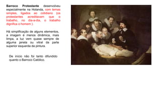 Barroco Protestante desenvolveu
especialmente na Holanda, com temas
simples, ligados ao cotidiano (os
protestantes acreditavam que o
trabalho, no dia-a-dia, o trabalho
dignifica o homem ).
Há simplificação de alguns elementos,
a imagem é menos dinâmica, mais
limpa, a luz vem quase sempre de
alguma janela ou vitral da parte
superior esquerda da pintura.
De início não foi tanto difundido
quanto o Barroco Católico.
 