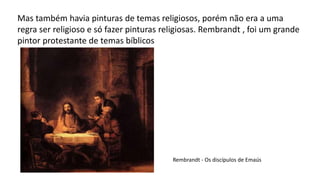 Mas também havia pinturas de temas religiosos, porém não era a uma
regra ser religioso e só fazer pinturas religiosas. Rembrandt , foi um grande
pintor protestante de temas bíblicos
Rembrandt - Os discípulos de Emaús
 