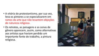 • A vitória do protestantismo, por sua vez,
leva os pintores a se especializarem em
ramos da arte que não levantem objeções
de natureza religiosa.
• Os retratos, as paisagens e as cenas de
gênero aparecem, assim, como alternativas
aos artistas que haviam perdido um
importante fonte de trabalho, a pintura
religiosa.
 