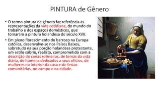 PINTURA de Gênero
• O termo pintura de gênero faz referência às
representações da vida cotidiana, do mundo do
trabalho e dos espaços domésticos, que
tomaram a pintura holandesa do século XVII.
• Em pleno florescimento do barroco na Europa
católica, desenvolve-se nos Países Baixos,
sobretudo na sua porção holandesa protestante,
um estilo sóbrio, realista, comprometido com a
descrição de cenas rotineiras, de temas da vida
diária, de homens dedicados a seus ofícios, de
mulheres no interior da casa e de festas
comunitárias, no campo e na cidade.
 
