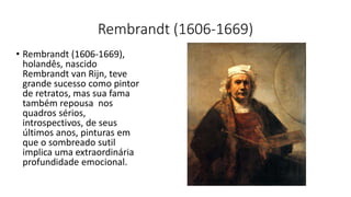 Rembrandt (1606-1669)
• Rembrandt (1606-1669),
holandês, nascido
Rembrandt van Rijn, teve
grande sucesso como pintor
de retratos, mas sua fama
também repousa nos
quadros sérios,
introspectivos, de seus
últimos anos, pinturas em
que o sombreado sutil
implica uma extraordinária
profundidade emocional.
 