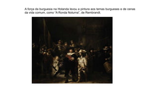 A força da burguesia na Holanda levou a pintura aos temas burgueses e de cenas
da vida comum, como “A Ronda Noturna”, de Rembrandt.
 