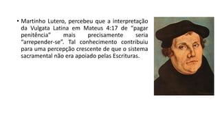 • Martinho Lutero, percebeu que a interpretação
da Vulgata Latina em Mateus 4:17 de “pagar
penitência” mais precisamente seria
“arrepender-se”. Tal conhecimento contribuiu
para uma percepção crescente de que o sistema
sacramental não era apoiado pelas Escrituras.
 