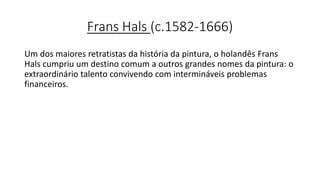 Frans Hals (c.1582-1666)
Um dos maiores retratistas da história da pintura, o holandês Frans
Hals cumpriu um destino comum a outros grandes nomes da pintura: o
extraordinário talento convivendo com intermináveis problemas
financeiros.
 