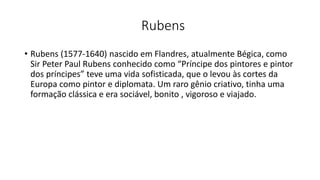 Rubens
• Rubens (1577-1640) nascido em Flandres, atualmente Bégica, como
Sir Peter Paul Rubens conhecido como “Príncipe dos pintores e pintor
dos príncipes” teve uma vida sofisticada, que o levou às cortes da
Europa como pintor e diplomata. Um raro gênio criativo, tinha uma
formação clássica e era sociável, bonito , vigoroso e viajado.
 