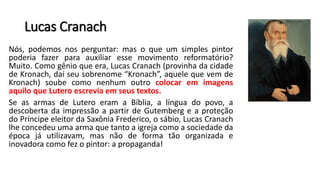 Lucas Cranach
Nós, podemos nos perguntar: mas o que um simples pintor
poderia fazer para auxiliar esse movimento reformatório?
Muito. Como gênio que era, Lucas Cranach (provinha da cidade
de Kronach, daí seu sobrenome “Kronach”, aquele que vem de
Kronach) soube como nenhum outro colocar em imagens
aquilo que Lutero escrevia em seus textos.
Se as armas de Lutero eram a Bíblia, a língua do povo, a
descoberta da impressão a partir de Gutemberg e a proteção
do Príncipe eleitor da Saxônia Frederico, o sábio, Lucas Cranach
lhe concedeu uma arma que tanto a igreja como a sociedade da
época já utilizavam, mas não de forma tão organizada e
inovadora como fez o pintor: a propaganda!
 