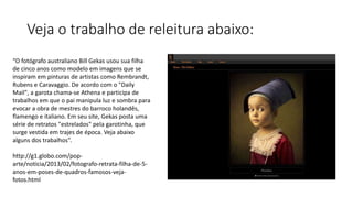 Veja o trabalho de releitura abaixo:
“O fotógrafo australiano Bill Gekas usou sua filha
de cinco anos como modelo em imagens que se
inspiram em pinturas de artistas como Rembrandt,
Rubens e Caravaggio. De acordo com o "Daily
Mail", a garota chama-se Athena e participa de
trabalhos em que o pai manipula luz e sombra para
evocar a obra de mestres do barroco holandês,
flamengo e italiano. Em seu site, Gekas posta uma
série de retratos "estrelados" pela garotinha, que
surge vestida em trajes de época. Veja abaixo
alguns dos trabalhos”.
http://g1.globo.com/pop-
arte/noticia/2013/02/fotografo-retrata-filha-de-5-
anos-em-poses-de-quadros-famosos-veja-
fotos.html
 