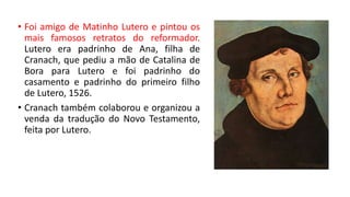 • Foi amigo de Matinho Lutero e pintou os
mais famosos retratos do reformador.
Lutero era padrinho de Ana, filha de
Cranach, que pediu a mão de Catalina de
Bora para Lutero e foi padrinho do
casamento e padrinho do primeiro filho
de Lutero, 1526.
• Cranach também colaborou e organizou a
venda da tradução do Novo Testamento,
feita por Lutero.
 