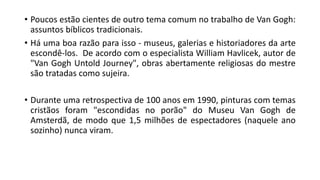 • Poucos estão cientes de outro tema comum no trabalho de Van Gogh:
assuntos bíblicos tradicionais.
• Há uma boa razão para isso - museus, galerias e historiadores da arte
escondê-los. De acordo com o especialista William Havlicek, autor de
"Van Gogh Untold Journey", obras abertamente religiosas do mestre
são tratadas como sujeira.
• Durante uma retrospectiva de 100 anos em 1990, pinturas com temas
cristãos foram "escondidas no porão" do Museu Van Gogh de
Amsterdã, de modo que 1,5 milhões de espectadores (naquele ano
sozinho) nunca viram.
 