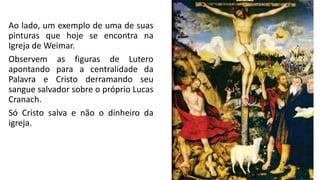 Ao lado, um exemplo de uma de suas
pinturas que hoje se encontra na
Igreja de Weimar.
Observem as figuras de Lutero
apontando para a centralidade da
Palavra e Cristo derramando seu
sangue salvador sobre o próprio Lucas
Cranach.
Só Cristo salva e não o dinheiro da
igreja.
 