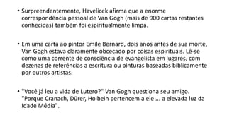 • Surpreendentemente, Havelicek afirma que a enorme
correspondência pessoal de Van Gogh (mais de 900 cartas restantes
conhecidas) também foi espiritualmente limpa.
• Em uma carta ao pintor Emile Bernard, dois anos antes de sua morte,
Van Gogh estava claramente obcecado por coisas espirituais. Lê-se
como uma corrente de consciência de evangelista em lugares, com
dezenas de referências a escritura ou pinturas baseadas biblicamente
por outros artistas.
• "Você já leu a vida de Lutero?" Van Gogh questiona seu amigo.
"Porque Cranach, Dürer, Holbein pertencem a ele ... a elevada luz da
Idade Média".
 