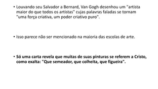 • Louvando seu Salvador a Bernard, Van Gogh desenhou um "artista
maior do que todos os artistas" cujas palavras faladas se tornam
"uma força criativa, um poder criativo puro".
• Isso parece não ser mencionado na maioria das escolas de arte.
• Só uma carta revela que muitas de suas pinturas se referem a Cristo,
como exalta: "Que semeador, que colheita, que figueira".
 