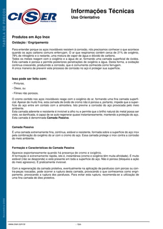 Produtos em Aço Inox
Oxidação / Engripamento
Para entender porque os aços inoxidáveis resistem à corrosão, nós precisamos conhecer o que acontece
quando os aços carbono comuns enferrujam. O ar que respiramos contém cerca de 21% de oxigênio,
78% de nitrogênio e o restante, uma mistura de vapor de água e dióxido de carbono.
Todos os metais reagem com o oxigênio e a água do ar, formando uma camada superficial de óxidos.
Esta camada é porosa e permite posteriores penetrações de oxigênio e água. Desta forma, a oxidação
continua crescendo, produzindo a corrosão, que é comumente conhecida como ferrugem.
A única maneira de prevenir este processo de corrosão no aço é proteger sua superfície.
Isso pode ser feito com:
- Pinturas,
- Óleos, ou
- Filmes não porosos.
O cromo contido nos aços inoxidáveis reage com o oxigênio do ar, formando uma fina camada superfi-
cial. Apesar de muito fina, esta camada de óxido de cromo não é porosa e, portanto, impede que a super-
fície do aço entre em contato com a atmosfera. Isto previne a corrosão do aço provocada pelo meio
ambiente.
Esta camada aderente e resistente é invisível a olho nu e permite que o brilho natural do metal possa ser
visto, se danificada, é capaz de se auto-regenerar quase instantaneamente, mantendo a proteção do aço.
Esta camada é denominada Camada Passiva.
Camada Passiva
É uma camada extremamente fina, contínua, estável e resistente, formada sobre a superfície do aço inox
pela combinação do oxigênio do ar com o cromo do aço. Essa camada protege o inox contra a corrosão
do meio ambiente.
Formação e Características da Camada Passiva
Aparece espontaneamente quando há presença de cromo e oxigênio.
A formação é extremamente rápida, isto é, instantânea (cromo e oxigênio têm muita afinidade). É muito
estável (não se desprende) e está presente em toda a superfície do aço. Não é porosa (bloqueia a ação
do meio agressivo). É praticamente invisível.
Com a regeneração da camada protetiva, eventualmente na aplicação de parafusos com porcas ou con-
tra-peças roscadas, pode ocorrer a ruptura desta camada, provocando o que conhecemos como engri-
pamento, provocando a ruptura dos parafusos. Para evitar esta ruptura, recomenda-se a utilização de
uma fina camada de óleo protetivo.
Informações Técnicas
Uso Orientativo
TA
B
E
L
A
D
E
P
R
E
Ç
O
S
N
o
v
e
m
b
r
o
/
2
0
0
8
- 164-
www.ciser.com.br
Informações Técnicas 4/28/10 8:38 AM Page 2
 