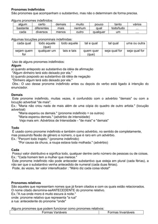 Pronomes Indefinidos
São pronomes que acompanham o substantivo, mas não o determinam de forma precisa.
Alguns pronomes indefinidos:
algum certo demais muito pouco tanto vários
bastante diferentes mais nenhum qual todo/tudo ...
cada diversos menos outro qualquer um ....
Algumas locuções pronominais indefinidas:
cada qual todo aquele
(que)
todo aquele tal e qual tal qual uma ou outra
sejam quem
for
qualquer um tais e tais quem quer
(que)
seja qual for seja qual for
Uso de alguns pronomes indefinidos:
Algum
a) quando anteposto ao substantivo da idéia de afirmação
"Algum dinheiro terá sido deixado por ela."
b) quando posposto ao substantivo dá idéia de negação
"Dinheiro algum terá sido deixado por ela."
Obs.: O uso desse pronome indefinido antes ou depois do verbo está ligado à intenção do
enunciador.
Demais
Este pronome indefinido, muitas vezes, é confundido com o advérbio "demais" ou com a
locução adverbial "de mais".
Ex.: "Maria não criou nada de mais além de uma cópia do quadro de outro artista." (locução
adverbial)
"Maria esperou os demais." (pronome indefinido = os outros)
"Maria esperou demais." (advérbio de intensidade)
Veja mais em: Advérbios de Intensidade - "de mais" e "demais"
Todo
É usado como pronome indefinido e também como advérbio, no sentido de completamente,
mas possuindo flexão de gênero e número, o que é raro em um advérbio.
Ex.: "Percorri todo trajeto." (pronome indefinido)
"Por causa da chuva, a roupa estava toda molhada." (advérbio)
Cada
Possui valor distributivo e significa todo, qualquer dentre certo número de pessoas ou de coisas.
Ex.: "Cada homem tem a mulher que merece."
Este pronome indefinido não pode anteceder substantivo que esteja em plural (cada férias), a
não ser que o substantivo venha antecedido de numeral (cada duas férias).
Pode, às vezes, ter valor intensificador : "Mário diz cada coisa idiota!"
Pronomes relativos
São aqueles que representam nomes que já foram citados e com os quais estão relacionados.
O nome citado denomina-seANTECEDENTE do pronome relativo.
Ex.:"A rua onde moro é muito escura à noite."
onde: pronome relativo que representa "a rua"
a rua: antecedente do pronome "onde"
Alguns pronomes que podem funcionar como pronomes relativos:
Formas Variáveis Formas Invariáveis
 