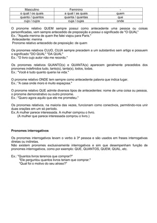 Masculino Feminino -
o qual / os quais a qual / as quais quem
quanto / quantos quanta / quantas que
cujo / cujos cuja / cujas onde
O pronome relativo QUEM sempre possui como antecedente uma pessoa ou coisas
personificadas, vem sempre antecedido de preposição e possui o significado de "O QUAL"
Ex.: "Aquela menina de quem lhe falei viajou para Paris."
Antecedente: menina
Pronome relativo antecedido de preposição: de quem
Os pronomes relativos CUJO, CUJA sempre precedem a um substantivo sem artigo e possuem
o significado "DO QUAL" "DA QUAL"
Ex.: "O livro cujo autor não me recordo."
Os pronomes relativos QUANTO(s) e QUANTA(s) aparecem geralmente precedidos dos
pronomes indefinidos tudo, tanto(s), tanta(s), todos, todas.
Ex.: "Você é tudo quanto queria na vida."
O pronome relativo ONDE tem sempre como antecedente palavra que indica lugar.
Ex.: "A casa onde moro é muito espaçosa."
O pronome relativo QUE admite diversos tipos de antecedentes: nome de uma coisa ou pessoa,
o pronome demonstrativo ou outro pronome.
Ex.: "Quero agora aquilo que ele me prometeu."
Os pronomes relativos, na maioria das vezes, funcionam como conectivos, permitindo-nos unir
duas orações em um só período.
Ex.:A mulher parece interessada. A mulher comprou o livro.
(A mulher que parece interessada comprou o livro.)
Pronomes interrogativos
Os pronomes interrogativos levam o verbo à 3ª pessoa e são usados em frases interrogativas
diretas ou indiretas.
Não existem pronomes exclusivamente interrogativos e sim que desempenham função de
pronomes interrogativos, como por exemplo: QUE, QUANTOS, QUEM, QUAL, etc.
Ex.: "Quantos livros teremos que comprar?"
"Ele perguntou quantos livros teriam que comprar."
"Qual foi o motivo do seu atraso?"
 