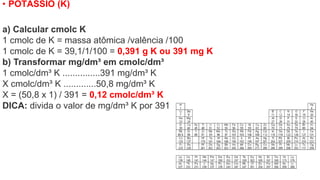 • POTÁSSIO (K)
a) Calcular cmolc K
1 cmolc de K = massa atômica /valência /100
1 cmolc de K = 39,1/1/100 = 0,391 g K ou 391 mg K
b) Transformar mg/dm³ em cmolc/dm³
1 cmolc/dm³ K ...............391 mg/dm³ K
X cmolc/dm³ K .............50,8 mg/dm³ K
X = (50,8 x 1) / 391 = 0,12 cmolc/dm³ K
DICA: divida o valor de mg/dm³ K por 391
 