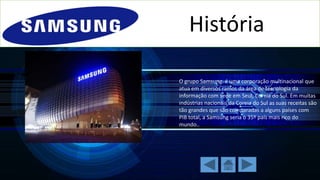 História
O grupo Samsung é uma corporação multinacional que
atua em diversos ramos da área de tecnologia da
informação com sede em Seul, Coreia do Sul. Em muitas
indústrias nacionais da Coreia do Sul as suas receitas são
tão grandes que são comparadas a alguns países com
PIB total, a Samsung seria o 35º país mais rico do
mundo..

 