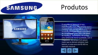 Produtos
O aparelho da Samsung já tem
especificações mais interessantes que o
modelo da LG, contando com o Android
na versão 2.3 Gingerbread e tela touch
de 2,8 polegadas com 320 x 240 pixels
de resolução. No entanto, ele possui
uma câmera de menor qualidade, com 2
megapixels. Seu preço é um pouco
maior que os demais celulares mais
básicos, e custa cerca de R$ 429 no
mercado nacional.

 