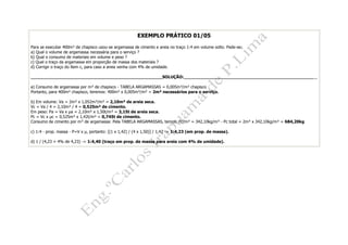 EXEMPLO PRÁTICO 01/05
Para se executar 400m² de chapisco usou-se argamassa de cimento e areia no traço 1:4 em volume solto. Pede-se:
a) Qual o volume de argamassa necessária para o serviço ?
b) Qual o consumo de materiais em volume e peso ?
c) Qual o traço da argamassa em proporção de massa dos materiais ?
d) Corrigir o traço do ítem c, para caso a areia venha com 4% de umidade.
__________________________________________________SOLUÇÃO:___________________________________________________
a) Consumo de argamassa por m³ de chapisco - TABELA ARGAMASSAS = 0,005m³/m² chapisco
Portanto, para 400m² chapisco, teremos: 400m² x 0,005m³/m² = 2m³ necessários para o serviço.
b) Em volume: Va = 2m³ x 1,052m³/m³ = 2,10m³ de areia seca.
Vc = Va / 4 = 2,10m³ / 4 = 0,525m³ de cimento.
Em peso: Pa = Va x a = 2,10m³ x 1,50t/m³ = 3,15t de areia seca.
Pc = Vc x c = 0,525m³ x 1,42t/m³ = 0,745t de cimento.
Consumo de cimento por m³ de argamassa: Pela TABELA ARGAMASSAS, temos: Pc/m³ = 342,10kg/m³ - Pc total = 2m³ x 342,10kg/m³ = 684,20kg
c) 1:4 - prop. massa - P=V x , portanto: [(1 x 1,42) / (4 x 1,50)] / 1,42 -> 1:4,23 (em prop. de massa).
d) 1 / (4,23 + 4% de 4,23) -> 1:4,40 (traço em prop. de massa para areia com 4% de umidade).
 