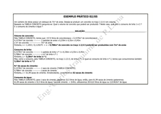 EXEMPLO PRÁTICO 02/05
Um canteiro de obras possui um estoque de 7m³ de areia. Deseja-se produzir um concreto no traço 1:2,5:3 em volume.
Baseado na TABELA CONCRETO pergunta-se: Qual o volume de concreto que poderá ser produzido ? Neste caso, qual será o consumo de brita 1 e 2 ?
E o consumo de cimento e água ?
__________________________________________________SOLUÇÃO:___________________________________________________
Volume de concreto:
Pela TABELA CONCRETO, temos que: 157,9 litros de concreto/saca = 0,1579m³ de concreto/saca
0,1579m³ de concreto ---------- 3 padiolas de areia x 0,239m x 0,35m x 0,45m
x m³ de concreto ---------------- 7m³ de areia
Portanto, x = 1,1053 / 0,1129275 -> x = 9,788m³ de concreto no traço 1:2,5:3 poderão ser produzidos com 7m³ de areia
Consumo de brita:
0,1579m³ de concreto ---------- 1 padiola de brita n.º 1 x 0,336m x 0,35m x 0,45m
9,788m³ de concreto ------------ y m³ de brita n.º 1
Portanto, y = 3,28m³ de brita n.º 1
Mas, como o consumo, pela TABELA CONCRETO, no traço 1:2,5:3, de brita n.º 1 é igual ao consumo de brita n.º 2, temos que consumiremos também
3,28m³ de brita n.º 2
N.º de sacas de cimento:
0,1579m³ de concreto ---------- 1 saca de cimento (TABELA CONCRETO)
9,788m³ de concreto ----------- z sacas de cimento
Portanto, z = 61,99 sacas de cimento. Arredondando, consumiremos 62 sacas de cimento
Consumo de água:
Pela TABELA CONCRETO, para 1 saca de cimento, gastamos 32,5 litros de água, então, para 61,99 sacas de cimento gastaremos:
61,99 sacas de cimento x 32,5 litros de água / saca de cimento -> Enfim, utilizaremos 2014,63 litros de água ou 2,01463m³ de água.
 