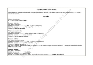 EXEMPLO PRÁTICO 03/05
Deseja-se executar uma laje na espessura de 8cm, para uma residência de 120m². Com base na TABELA CONCRETO, usando o traço 1:2:4, calcule o
consumo de materiais..
__________________________________________________SOLUÇÃO:___________________________________________________
Volume de concreto:
Vc = 120m² x 0,08m -> Vc=9,60m³
Consumo de areia:
Pela TABELA CONCRETO:
0,1683m³ de concreto ---------- 2 x 0,287m x 0,45m x 0,35m (areia)
9,60m³ de concreto ------------ x m³ de brita n.º 1
Portanto, x = 5,157m³ de areia.
N.º de sacas de cimento:
Pela TABELA CONCRETO:
0,1683m³ de concreto ---------- 1 saca de cimento (TABELA CONCRETO)
9,60m³ de concreto ----------- z sacas de cimento
Portanto, z = 57,04 sacas de cimento.
Consumo de brita:
Pela TABELA CONCRETO, temos:
0,1683m³ de concreto ---------- 2 x 0,224m x 0,45m x 0,35m (brita n.º 1)
9,60m³ de concreto ------------ y m³ de brita n.º 1
Portanto, y = 4,025m³ de brita n.º 1
Mas, como o consumo, pela TABELA CONCRETO, no traço 1:2,5:3, de brita n.º 1 é igual ao consumo de brita n.º 2, temos que consumiremos também
4,025m³ de brita n.º 2
Consumo de água:
Pela TABELA CONCRETO:
0,1683m³ de concreto ---------- 34 litros d'água
9,60m³ de concreto ----------- w litros d'água
Portanto, w = 1939,36 litros d'água ou 34 litros d'água x 57,04 sacas de cimento -> w = 1939,36 litros d'água.
 