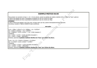 EXEMPLO PRÁTICO 04/05
Para produzir um concreto no traço 1 : 2,5 : 3,5 em volume, usaram-se padiolas de madeira medindo (0,35 x 0,45)m de "boca", pede-se:
a) Altura das padiolas de areia e quantidade de padiolas por saco de cimento de 50kg;
b) Altura das padiolas de brita e quantidade de padiolas por saco de cimento de 50kg.
ATENÇÃO:
A altura máxima das padiolas é de 0,25m pois, se fosse maior que isso, pesaria demasiadamente seu manuseio.
Se preciso, consulte a TABELA CONCRETO para conferência.
__________________________________________________SOLUÇÃO:___________________________________________________
a) Vc = (50kg / 1,42t/m³) x (1t / 1000kg) -> Vc = 0,0353m³
Va = 0,0353 x 2,5(traço) -> Va = 0,0875m³
Ha = 0,08825m³ / (0,35 x 0,45)m² -> Ha = 0,56m (exessivo !)
Tentativas:
H/2 = 0,56/2 = 0,275m > 0,25m permitido (recusado !)
H/3 = 0,56/3 = 0,186m - APROVADO !
Portanto, usaremos 3 padiolas medindo 35x45cm de "boca" por 18,6cm de altura.
b) Vp = Vc x 3,5 = 0,0353 x 3,5(traço) = 0,12355m³
Hp = 0,12355m³ / (0,35 x 0,45)m² = 0,784m³
Tentativas:
H/3 = 0,784/3 = 0,261m > 0,25m permitido (recusado !)
H/4 = 0,784/4 = 0,196m - APROVADO !
Portanto, usaremos 4 padiolas medindo 35x45cm de "boca" por 19,6cm de altura.
 