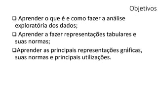Objetivos
 Aprender o que é e como fazer a análise
exploratória dos dados;
 Aprender a fazer representações tabulares e
suas normas;
Aprender as principais representações gráficas,
suas normas e principais utilizações.
 