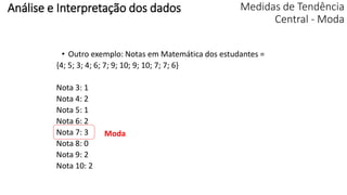 Medidas de Tendência
Central - Moda
• Outro exemplo: Notas em Matemática dos estudantes =
{4; 5; 3; 4; 6; 7; 9; 10; 9; 10; 7; 7; 6}
Nota 3: 1
Nota 4: 2
Nota 5: 1
Nota 6: 2
Nota 7: 3
Nota 8: 0
Nota 9: 2
Nota 10: 2
Moda
Análise e Interpretação dos dados
 