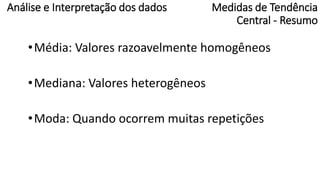 Medidas de Tendência
Central - Resumo
•Média: Valores razoavelmente homogêneos
•Mediana: Valores heterogêneos
•Moda: Quando ocorrem muitas repetições
Análise e Interpretação dos dados
 