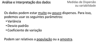 Medidas de Dispersão
ou variabilidade
Os dados podem estar muito ou pouco dispersos. Para isso,
podemos usar os seguintes parâmetros:
•Variância
•Desvio padrão
•Coeficiente de variação
Podem ser relativos a população ou a amostra.
Análise e Interpretação dos dados
 