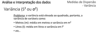 Problema: a variância está elevada ao quadrado, portanto, a
variância de variáveis como:
• Metros (m): média em metros e variância em m²
• Litros (l): média em litros e variância em l²
• etc..
Análise e Interpretação dos dados Medidas de Dispersão
- Variância
Variância (S² ou σ2)
 