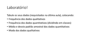 Laboratório!
Tabule os seus dados (requisitados na última aula), colocando:
• Frequência dos dados qualitativos
• Frequência dos dados quantitativos (dividindo em classes)
• Média e desvio padrão amostral dos dados quantitativos
• Moda dos dados qualitativos
 