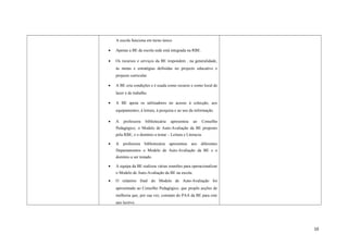 A escola funciona em turno único.
• Apenas a BE da escola sede está integrada na RBE.
• Os recursos e serviços da BE respondem , na generalidade,
às metas e estratégias definidas no projecto educativo e
projecto curricular.
• A BE cria condições e é usada como recurso e como local de
lazer e de trabalho.
• A BE apoia os utilizadores no acesso à colecção, aos
equipamentos, à leitura, à pesquisa e ao uso da informação.
• A professora bibliotecária apresentou ao Conselho
Pedagógico, o Modelo de Auto-Avaliação da BE proposto
pela RBE, e o domínio a testar – Leitura e Literacia.
• A professora bibliotecária apresentou aos diferentes
Departamentos o Modelo de Auto-Avaliação da BE e o
domínio a ser testado.
• A equipa da BE realizou várias reuniões para operacionalizar
o Modelo de Auto-Avaliação da BE na escola.
• O relatório final do Modelo de Auto-Avaliação foi
apresentado ao Conselho Pedagógico, que propôs acções de
melhoria que, por sua vez, constam do PAA da BE para este
ano lectivo.
10
 