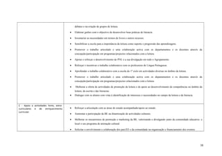 debates e na criação de grupos de leitura.
• Elaborar guiões com o objectivo de desenvolver boas práticas de literacia.
• Inventariar as necessidades em termos de livros e outros recursos.
• Sensibilizar a escola para a importância da leitura como suporte e progressão das aprendizagens.
• Promover o trabalho articulado e uma colaboração activa com os departamentos e os docentes através da
concepção/participação em programas/projectos relacionados com a leitura.
• Apoiar e reforçar o desenvolvimento do PNL e a sua divulgação em todo o Agrupamento.
• Reforçar e incentivar o trabalho colaborativo com os professores de Língua Portuguesa.
• Aprofundar o trabalho colaborativo com a escola do 1º ciclo em actividades diversas no âmbito da leitura.
• Promover o trabalho articulado e uma colaboração activa com os departamentos e os docentes através da
concepção/participação em programas/projectos relacionados com a leitura.
• Melhorar a oferta de actividades de promoção da leitura e de apoio ao desenvolvimento de competências no âmbito da
leitura, da escrita e das literacias.
• Dialogar com os alunos com vista à identificação de interesses e necessidades no campo da leitura e da literacia.
C - Apoio a actividades livres, extra-
curriculares e de enriquecimento
curricular.
• Reforçar a articulação com as áreas de estudo acompanhado/apoio ao estudo.
• Aumentar a participação da BE na dinamização de actividades culturais.
• Melhorar os mecanismos de promoção e marketing da BE, valorizando e divulgando junto da comunidade educativa e
local o seu programa de animação cultural.
• Solicitar o envolvimento e colaboração dos pais/EE e da comunidade na organização e financiamento dos eventos.
16
 