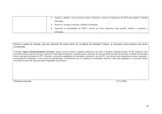 • Explorar e difundir o uso de recursos online e incentivar o recurso de dispositivos da WEB para produzir e difundir
informação.
• Promover e divulgar a colecção e difundir a informação.
• Aproveitar as possibilidades da WEB e recorrer aos novos dispositivos para produzir, difundir e comunicar a
informação.
Perante a análise da situação, qual dos domínios lhe parece dever ser já objecto de avaliação? Indique, se necessário outros factores que foram
considerados.
O domínio Apoio ao Desenvolvimento Curricular, porque é preciso reforçar o trabalho colaborativo com todos os docentes responsáveis pelas ACND; estabelecer uma
actividade de apoio junto dos docentes responsáveis pelos apoios educativos; sensibilizar para a utilização dos recursos da BE por parte dos docentes no âmbito da actividade
lectiva; participar activamente no PTE; fomentar o ensino das competências de informação e promover o uso das TIC e da Internet como ferramentas de acesso, produção e
comunicação da informação e como recurso de aprendizagem. É fundamental que as estruturas de coordenação educativa, supervisão pedagógica e os docentes tomem
consciência de que a BE apresenta muitas fragilidades neste domínio.
Filomena Azevedo 13/11/2010
19
 