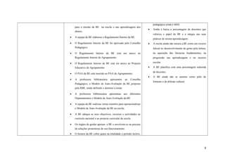 para a missão da BE na escola e nas aprendizagens dos
alunos.
• A equipa da BE elaborou o Regulamento Interno da BE.
• O Regulamento Interno da BE foi aprovado pelo Conselho
Pedagógico.
• O Regulamento Interno da BE está em anexo ao
Regulamento Interno do Agrupamento.
• O Regulamento Interno da BE está em anexo ao Projecto
Educativo do Agrupamento.
• O PAA da BE está inserido no PAA do Agrupamento.
• A professora bibliotecária apresentou ao Conselho
Pedagógico, o Modelo de Auto-Avaliação da BE proposto
pela RBE, tendo definido o domínio a testar.
• A professora bibliotecária apresentou aos diferentes
Departamentos o Modelo de Auto-Avaliação da BE.
• A equipa da BE realizou várias reuniões para operacionalizar
o Modelo de Auto-Avaliação da BE na escola.
• A BE adequa os seus objectivos, recursos e actividades ao
currículo nacional e ao projecto curricular de escola.
• Os órgãos de gestão apoiam a BE e envolvem-se na procura
de soluções promotoras do seu funcionamento.
• O horário da BE cobre quase na totalidade o período lectivo.
pedagógica ainda é débil.
• Ainda é baixa a percentagem de docentes que
valoriza o papel da BE e a integra nas suas
práticas de ensino/aprendizagem.
• A escola ainda não encara a BE como um recurso
fulcral no desenvolvimento do gosto pela leitura,
na aquisição das literacias fundamentais, na
progressão nas aprendizagens e no sucesso
escolar.
• A BE planifica com uma percentagem reduzida
de docentes.
• A BE ainda não se assume como pólo de
fomento e de difusão cultural.
9
 