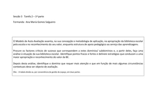 Sessão 3   Tarefa 2 – 1ª parte<br />Formanda : Ana Maria Gomes Salgueiro<br />O Modelo de Auto-Avaliação assenta, na sua concepção e metodologia de aplicação, na apropriação da biblioteca escolar pela escola e no reconhecimento do seu valor, enquanto estrutura de apoio pedagógico ao serviço das aprendizagens. Procure os factores críticos de sucesso que correspondem a estes domínios/ subdomínios e, a partir deles, faça uma análise à situação da sua biblioteca escolar. Identifique pontos fracos e fortes e delineie estratégias que conduzam a uma maior apropriação e reconhecimento do valor da BE.Depois desta análise, identifique o domínio que requer mais atenção e que em função de mais algumas circunstâncias contextuais deva ser objecto de avaliação.Obs: - A tabela divide-se, por conveniência de gestão de espaço, em duas partes.          <br />Tabela – Parte 1IndicadoresPontos fortesPontos fracosA - Articulação curricular da biblioteca escolar com as estruturas de coordenação e supervisão pedagógica e com os docentes.A.1.1 Cooperação da BE com as estruturas de coordenação educativa e supervisão pedagógica.A.1.2 Parceria da BE com os docentes responsáveis pelas áreas curriculares não disciplinares (ACND).A.1.3 Articulação da BE com os docentes responsáveis pelos serviços de apoios especializados e educativos (SAE).A.1.4 Ligação da BE ao Plano Tecnológico da Educação (PTE) e a outros programas e projectos curriculares de acção, inovação pedagógica e formação existentes na escolaA.1.5 Integração da BE no plano de ocupação dos tempos escolares (OTE).A.1.6 Colaboração da BE com os docentes na concretização das actividades curriculares desenvolvidas no espaço da BE ou tendo por base os seus recursos.A BE colabora com o conselho pedagógico no sentido de se integrar no projecto educativo, no regulamento interno e nos planos anual e plurianual de actividades. A BE colabora com os coordenadores de estabelecimento de educação e ensino, os conselhos de turma e os docentes titulares dos grupos/turmas com o objectivo de conhecer os diferentes projectos curriculares e de se envolver no planeamento das respectivas actividades, estratégias e recursos. A utilização da BE é rentabilizada pelos docentes em actividades relacionadas com as ACND ou outros projectos de carácter multidisciplinar, desenvolvidos em parceria com a BE ou de forma autónoma.A BE apoia os docentes no desenvolvimento de outros programas e projectos – Plano Nacional de Leitura (PNL), Plano Nacional do Ensino do Português (PNEP), Plano de Acção da Matemática, Educação para a Saúde, Educação para a Cidadania, Formação em Ensino Experimental das Ciências, Desporto Escolar, Novas Oportunidades (CNO), outros.A BE colabora no planeamento e realização de actividades de substituição desenvolvidas no contexto do plano OTE.  O plano de actividades da BE inclui actividades de apoio curricular a turmas/ grupos/ alunos. A equipa da BE auxilia no acompanhamento de grupos/ turmas/ alunos em trabalho orientado na BE. A utilização da BE é rentabilizada pelos docentes em actividades de educação/ ensino, e de apoio com os alunos, desenvolvidas em parceria com a BE ou de forma autónoma. A BE colabora com os departamentos curriculares/ áreas disciplinares para conhecer os diferentes currículos, programas e orientações curriculares, visando integrar-se nas suas planificações. A utilização da BE é rentabilizada pelos docentes no âmbito das suas actividades educativas/lectivas, desenvolvidas em parceria com a BE ou de forma autónoma. A BE programa com os docentes responsáveis o apoio às ACND. A BE colabora com os docentes das turmas e/ ou directores de turma na concepção, realização e avaliação de actividades no âmbito das ACND. A BE contribui para o enriquecimento do trabalho realizado nas ACND, assegurando a inclusão da BE e dos seus recursos naquelas actividades. A BE trabalha com os SAE, com o intuito de apoiar os planos de trabalho dos docentes de Educação Especial.  A BE colabora com os docentes responsáveis por actividades de apoio educativo, em relação com as estratégias de recuperação, acompanhamento e desenvolvimento, definidas para os alunos.  A utilização da BE é rentabilizada pelos docentes em actividades de educação especial e apoios educativos, desenvolvidas em parceria com a BE ou de forma autónoma. A BE participa no PTE e no plano das tecnologias de informação e comunicação (TIC) no sentido de promover a utilização das TIC no contexto das actividades curriculares. A utilização da BE é rentabilizada pelos docentes em actividades curriculares e formativas relacionadas com a utilização das TIC e o desenvolvimento de outros programas e projectos. A utilização da BE é rentabilizada em actividades de estudo, leitura e pesquisa orientada, clubes, uso das TIC ou outras actividades de substituição relacionadas com a OTEA Equipa da BE participa com os docentes em actividades de sala de aula, quando acordado. A BE produz ou colabora com os docentes na elaboração de materiais pedagógicos: sítios Web, Webquests, guiões de pesquisa, orientadores de leitura, maletas pedagógicas, dossiês temáticos, fichas de trabalho e outros materiais formativos e de apoio às diferentes actividades.  A BE divulga os materiais que produz através de sítios Web, blogues, plataformas de aprendizagem ou outros instrumentos de difusão. A - Promoção das literacias da informação, tecnológica e digitalA.2.1 Organização de actividades de formação de utilizadoresA.2.2 Promoção do ensino em contexto de competências de informação.A.2.3 Promoção do ensino em contexto de competências tecnológicas e digitais.A.2.4 Impacto da BE nas competências tecnológicas, digitais e de informação dos alunos.A.2.5 Impacto da BE no desenvolvimento de valores e atitudes indispensáveis à formação da cidadania e à aprendizagem ao longo da vida. O plano de trabalho da BE inclui actividades de formação de utilizadores com turmas/ grupos/ alunos e com docentes no sentido de promover o valor da BE, motivar para a sua utilização, esclarecer sobre as formas como está organizada e ensinar a utilizar os diferentes serviços.  Alunos e docentes desenvolvem competências para o uso da BE revelando um maior nível de autonomia na sua utilização após as sessões de formação de utilizadores. A BE estimula a inserção nas unidades curriculares, ACND e outras actividades, do ensino e treino contextualizado de competências de informação.A equipa da BE participa, em cooperação com os docentes, nas actividades de educação/ensino de competências de informação com turmas/ grupos/ alunos.A BE organiza e participa em actividades de formação para docentes e alunos no domínio da literacia tecnológica e digital. Os alunos estabelecem entre si um ambiente de confiança e de respeito mútuo, cumprindo normas de actuação, de convivência e de trabalho, inerentes ao sistema de organização e funcionamento da BE. Os alunos revelam valores de cooperação, autonomia e responsabilidade, conformes a uma  aprendizagem autónoma, activa e colaborativa. A BE produz materiais informativos e/ ou lúdicos de apoio à formação dos utilizadores.A BE procede, em ligação com as estruturas de coordenação educativa e de supervisão pedagógica, ao levantamento nos currículos das competências de informação inerentes a cada área disciplinar/área de conteúdo com vista à definição de um currículo de competências transversais adequado a cada nível/ano de escolaridade. A BE promove, com as estruturas de coordenação educativa e supervisão pedagógica e os docentes, a integração de um plano para a literacia da informação no projecto educativo e curricular e nos projectos curriculares dos grupos/turmas. A BE propõe um modelo de pesquisa de informação a ser usado por toda a escola. A BE produz e divulga, em colaboração com os docentes, guiões de pesquisa e outros materiais de apoio ao trabalho de exploração dos recursos de informação pelos alunos. Os projectos escolares de iniciativa da BE, ou apoiados por ela, incluem actividades de consulta e produção de informação e de intercâmbio e comunicação através das TIC: actividades de pesquisa, utilização de serviços Web, recurso a utilitários, software educativo e outros objectos multimédia, manipulação de ferramentas de tratamento de dados e de imagem, de apresentação, outros.A equipa da BE apoia os utilizadores na selecção e utilização de recursos electrónicos e media, de acordo com as suas necessidades. A BE colabora na concepção e dinamização de actividades de educação para e com os media. A BE produz, em colaboração com os docentes, materiais informativos e de apoio à adequada utilização da Internet: guiões de pesquisa, grelhas de avaliação de sítios, listas de apontadores, guias de procedimentos, outros. Os alunos utilizam, de acordo com o seu nível/ano de escolaridade, linguagens, suportes, modalidades de recepção e de produção de informação e formas de comunicação variados, entre os quais se destaca o uso de ferramentas e media digitais. Os alunos incorporam no seu trabalho, de acordo com o nível/ano de escolaridade que frequentam, as diferentes fases do processo de pesquisa e tratamento de informação: identificam fontes de informação e seleccionam informação, recorrendo quer a obras de referência e materiais impressos, quer a motores de pesquisa, directórios, bibliotecas digitais ou outras fontes de informação electrónicas, organizam, sintetizam e comunicam a informação tratada e avaliam os resultados do trabalho realizado. Os alunos demonstram, de acordo com o seu nível/ano de escolaridade, compreensão sobre os problemas éticos, legais e de responsabilidade social associados ao acesso, avaliação e uso da informação e das tecnologias. Os alunos revelam, em cada ano e ao longo de cada nível/ano de escolaridade, progressos no uso de competências tecnológicas, digitais e de informação nas diferentes disciplinas e áreas curriculares/áreas de conteúdo. Os alunos aplicam modalidades de trabalho diversificadas – individual, a pares ou em grupo – e realizam tarefas diferenciadas, de acordo com a estruturação espacial e funcional da BE. Os alunos demonstram atitudes de curiosidade, iniciativa, criatividade e reflexão crítica, necessárias a uma aprendizagem baseada em recursos. B - Leitura e literaciaB.1 Trabalho da BE ao serviço da promoção da leitura.B.2 Integração da BE nas estratégias e programas de leitura.B.3 Impacto do trabalho da BE nas atitudes e competências dos alunos, no âmbito da leitura e da literacia.A BE disponibiliza uma colecção variada e adequada aos gostos, interesses e necessidades dos utilizadores.  A BE identifica interesses e necessidades e direcciona acções/ programas promotores da leitura e das literacias a ela associadas, visando os diferentes públicos, do Jardim de Infância ao ensino secundário. A BE identifica novos públicos e adequa a colecção e as práticas às necessidades desses públicos (Cursos de Educação e Formação (CEF), Cursos de Educação e Formação de Adultos (EFA, CNO, outros). A BE identifica problemáticas e dificuldades neste domínio e delineia acções e programas que melhorem as situações identificadas. A BE promove acções formativas que ajudem a desenvolver as competências na área da leitura. A BE incentiva o empréstimo domiciliário. A BE desenvolve estratégias de partilha e envolvimento dos pais/ encarregados de educação nos objectivos, estratégias e actividades relacionadas com a leitura (na educação pré-escolar e ensino básico) A BE está informada relativamente às linhas de orientação e actividades propostas pelo PNL e desenvolve as acções implicadas na sua implementação. A BE incentiva a leitura informativa, articulando com os departamentos curriculares no desenvolvimento de actividades de ensino e aprendizagem ou em projectos e acções que incentivem a leitura. A BE desenvolve, de forma sistemática, actividades no âmbito da promoção da leitura: sessões e clubes de leitura, fóruns, blogues ou outras actividades que associem formas de leitura, de escrita ou de comunicação em diferentes ambientes e suportes.  A BE promove encontros com escritores ou outros eventos culturais que aproximem os alunos dos livros ou de outros materiais/ ambientes e incentivem o gosto pela leitura.  A BE organiza e difunde recursos documentais que, associando-se a diferentes temáticas ou projectos, suportam a acção educativa e garantem a transversalidade e o desenvolvimento de competências associadas à leitura. A BE apoia os alunos nas suas escolhas e conhece as novidades literárias e de divulgação que melhor se adequam aos seus gostos. A leitura e a literacia constam como meta no projecto educativo e curricular, em articulação com a BE.  A BE favorece a existência de ambientes de leitura ricos e diversificados, fornecendo livros e outros recursos às salas de aula ou outros espaços de lazer ou de trabalho e aprendizagem. A BE promove a discussão conjunta sobre a importância da leitura na formação pessoal e no sucesso educativo. A BE promove a articulação da leitura com os diferentes domínios curriculares, com departamentos e docentes, com a Biblioteca Municipal (BM) ou outras instituições. A BE articula actividades com os docentes/ sala de aula no âmbito do PNL. A BE envolve a família em projectos ou actividades na área da leitura. A BE difunde informação sobre livros e autores, organiza guiões de leitura, bibliografias e outros materiais de apoio relacionados com matérias de interesse curricular ou formativo. A BE colabora activamente com os docentes na construção de estratégias e em actividades que melhorem as competências dos alunos ao nível da leitura e da literacia. A BE incentiva a criação de redes de trabalho a nível externo, com outras instituições/ parceiros, através do desenvolvimento de projectos neste domínio. Os alunos usam o livro e a BE para lerem de forma recreativa, para se informarem ou para realizarem trabalhos escolares. Os alunos, de acordo com o seu ano/ nível de escolaridade, manifestam progressos nas competências de leitura, lendo mais e com maior profundidade. A BE incentiva a leitura em ambientes digitais explorando as possibilidades facultadas pela Web, como o hipertexto, correio electrónico, blogues, wikis, slideshare, youtube, outros. A BE promove e participa na criação de instrumentos de apoio a actividades de leitura e de escrita, e na produção de informação em diferentes ambientes: jornais, blogues, newsletter, Webquests, wikis, outros. Os alunos desenvolvem, de acordo com o seu ano/ nível de escolaridade, trabalhos em que interagem com equipamentos e ambientes informacionais variados, manifestando progressos nas suas competências no âmbito da leitura e da literacia. Os alunos participam activamente em diferentes actividades associadas à promoção da leitura: clubes de leitura, fóruns de discussão, jornais, blogues, outros. C - Apoio a actividades livres, extra-curriculares e de enriquecimento curricular.C.1.1 Apoio à aquisição e desenvolvimento de métodos de trabalho e de estudo autónomos(No 1º CEB e Educação Pré-escolar avaliar apenas quando ocorre, devendo justificar-se a sua não avaliação)C.1.2 Dinamização de actividades livres, de carácter lúdico e cultural.C.1.3 Apoio à utilização autónoma e voluntária da BE como espaço de lazer e livre fruição dos recursos.C.1.4 Disponibilização de espaços, tempos e recursos para a iniciativa e intervenção livre dos alunos.C.1.5.Apoio às actividades de enriquecimento curricular (AEC) e actividades de animação e apoio à família (AAAF), conciliando-as com a utilização livre da BE..Os alunos encontram na BE um conjunto de propostas de actividades visando a utilização criativa dos seus tempos livres, que lhes permitem desenvolver a sensibilidade estética e o gosto e interesse pela artes, ciências e humanidades. Os alunos adquirem hábitos de utilização livre da BE, cultivando um clima de liberdade, respeito e descontracção. Os alunos dispõem de condições favoráveis à utilização individual e em pequenos grupos da BE. Os alunos desfrutam de uma boa colecção na área da literatura infantil/ juvenil, dos jogos educativos, da música e dos filmes de ficção.  Os alunos são apoiados na criação de núcleos/ clubes onde podem promover a sua livre expressão (rádio, fotografia, jornal, outros). A formação de monitores é incentivada, bem como o apoio dos alunos mais velhos aos mais jovens e a entreajuda entre todos. A BE planeia com os responsáveis a realização de AEC/AAAF, sempre que estas têm lugar no espaço da BE ou têm por base a utilização dos seus recursos.  A BE participa activamente nas AEC/AAAF organizadas pela escola ou outras entidades, assegurando as actividades de que é responsável ou apoiando os outros docentes na sua concretização.  A ocupação e utilização dos recursos da BE são rentabilizadas em horário extra-lectivo quer em actividades livres, quer em AEC/AAAF. Os alunos usufruem de um programa de animação cultural, regular e consistente, traduzido num conjunto de iniciativas, de que são exemplo: exposições, espectáculos, palestras, debates, sessões de poesia, teatro, concursos, jogos, celebração de efemérides, ciclos de música e de cinema, outros. Os alunos beneficiam de acesso livre e permanente à BE. Os alunos propõem e organizam autonomamente projectos e actividadesC - Projectos e pareceriasC.2.1 Envolvimento da BE em projectos da respectiva escola ou desenvolvidos em parceria, a nível local ou mais amplo.C.2.2 Desenvolvimento de trabalho e serviços colaborativos com outras escolas, agrupamentos e BE.C.2.3 Participação com outras escolas/ agrupamentos e, eventualmente, com outras entidades (RBE, DRE, CFAE) em reuniões da BM/SABE ou outro grupo de trabalho a nível concelhio ou interconcelhio.C.2.4. Estímulo à participação e mobilização dos pais e encarregados de educação no domínio da promoção da leitura e do desenvolvimento de competências das crianças e jovens que frequentam a escola.C.2.5 Abertura da BE à comunidade local.A BE tem a iniciativa ou está implicada em projectos na comunidade educativa. A BE desenvolve, em parceria com outras entidades locais – câmaras municipais (CM), museus, fundações, associações, outros – programas ou actividades festivas, culturais, de intervenção ambiental, cívica, ou de outra natureza, visando uma maior ligação à comunidade educativa e uma maior abertura da escola ao exterior. A BE tem a iniciativa ou está implicada em projectos de âmbito regional, nacional ou internacional. A BE presta um contributo significativo para o desenvolvimento dos diferentes projectos e parcerias. O professor bibliotecário participa com carácter regular em reuniões de trabalho concelhias ou interconcelhias promovidas pela BM/ Serviço de Apoio às Bibliotecas Escolares (SABE), RBE, ou outro parceiro. A existência de um grupo de trabalho (SABE, grupo de trabalho concelhio, ou outro) acrescenta uma mais-valia às práticas da BE em diferentes domínios: (i) reforço e rentabilização de recursos e desenvolvimento cooperativo de colecções; (ii) disponibilização de infra-estruturas, apoio técnico documental e serviços em rede; (iii) organização conjunta de projectos e actividades de auto-formação e de promoção da leitura e das literacias, outros. A BE constitui um espaço de acolhimento de pais e EE.  A BE desenvolve actividades e projectos em comum com outras escolas, agrupamentos e BE. A BE disponibiliza a outras escolas infra-estruturas, apoio técnico e serviços em rede (acolhimento de alunos de outras escolas, empréstimo interbibliotecas ou inter-escolas, disponibilização de catálogo, outros). Os recursos humanos colocados nas bibliotecas são um elo de ligação e de cooperação entre as escolas, implementando a organização de transporte de alunos, de rotatividade de fundos documentais, de utilização comum de uma mesma biblioteca e outros mecanismos de partilha, racionalização e rentabilização dos meios disponíveis.A BE desenvolve projectos ou actividades continuadas com os pais e EE em diferentes domínios. A BE promove acções de formação para pais e EE. A BE produz materiais formativos e de apoio destinados aos pais e EE.A BE funciona em parceria com a Junta de Freguesia ou com a CM e BM, de modo a garantir a sua abertura à comunidade local. A BE funciona em horário alargado após as actividades escolares, aos fins-de-semana e em períodos de interrupção lectiva, de modo a poder servir a comunidade. A BE e respectiva escola têm formalizado um acordo com a Junta de Freguesia ou CM/ BM, sobre a facilitação de recursos humanos, actualização de fundos documentais, equipamentos, manutenção, catálogo, regras de funcionamento, gestão partilhada, entre outros, de modo a viabilizar a utilização da BE pela comunidade local. D-  Articulação da biblioteca com a escola. Acesso e serviços prestados pela bibliotecaD.1.1 Integração da BE na escolaD.1.2 Valorização da BE pelos órgãos de direcção, administração e gestãoD.1.3 Resposta da BE às necessidades da escola.D.1.4 Avaliação da BEA escola inclui a BE na formulação e desenvolvimento da sua missão, princípios e objectivos estratégicos e de aprendizagem. O professor bibliotecário tem assento no conselho pedagógico. São desencadeadas acções com vista à partilha, discussão e aprovação da missão e objectivos da BE nos órgãos de administração e gestão (conselho geral, director, conselho pedagógico) departamentos curriculares e demais estruturas de coordenação educativa e de supervisão pedagógica. O regulamento interno da escola contempla os seguintes aspectos: - Missão e objectivos da BE. - Organização funcional do espaço. - Organização e gestão dos recursos de informação. - Gestão dos recursos humanos afectos à BE. - Serviços prestados à comunidade escolar no âmbito do projecto educativo. - Regimento do funcionamento das BE. A BE adequa os seus objectivos, recursos e actividades ao currículo nacional, ao projecto curricular de escola e aos projectos curriculares dos grupos/ turmas. O plano de desenvolvimento da BE acompanha, em termos de acção estratégica, o projecto educativo da escola e outros projectos. O plano anual de actividades da BE relaciona-se, em termos de objectivos operacionais, com o currículo, com o plano anual de actividades da escola e com outros projectos em desenvolvimento. A escola contempla a BE e os seus recursos nos projectos e actividades educativas e curriculares. Os órgãos de administração e gestão (conselho geral, director, conselho pedagógico) apoiam as BE e envolvem-se na procura de soluções promotoras do seu funcionamento. Os órgãos de administração e gestão põem em prática uma política de afectação de recursos humanos adequada às necessidades de desenvolvimento da BE. Os órgãos de administração e gestão (director, conselho pedagógico) e os departamentos curriculares estabelecem estratégias visando a articulação entre a BE e as demais estruturas de coordenação educativa e de supervisão pedagógica. As BE, no agrupamento, são geridas de forma integrada, rentabilizando recursos e possibilidades de acesso a programas e projectos. Os recursos e serviços da BE respondem às metas e estratégias definidas no projecto educativo, projecto curricular e outros projectos. A BE cria condições e é usada como recurso e como local de lazer e de trabalho. A BE apoia os utilizadores no acesso à colecção, aos equipamentos, à leitura, à pesquisa e ao uso da informação. A BE planifica com docentes, departamentos curriculares e demais estruturas de coordenação educativa e de supervisão pedagógica. A BE desenvolve projectos com a escola. A BE assume-se como pólo de fomento e de difusão cultural. Os docentes valorizam o papel da BE e integram-na nas suas práticas de ensino/ aprendizagem. Os órgãos de administração e gestão atribuem uma verba anual para a renovação de equipamentos, para a actualização da colecção e para o funcionamento da BE. Os órgãos de administração e gestão (director, conselho pedagógico) e os departamentos curriculares encaram a BE como recurso fulcral no desenvolvimento do gosto pela leitura, na aquisição das literacias fundamentais, na progressão nas aprendizagens e no sucesso escolar.A BE funciona num horário contínuo e alargado que possibilita o acesso dos utilizadores no horário lectivo e acompanha as necessidades de ocupação em horário extra lectivo.A BE implementa um sistema de auto-avaliação contínuo. Os órgãos de direcção, administração e gestão são envolvidos no processo de auto-avaliação da BE. Os instrumentos de recolha de informação são aplicados, de forma sistemática, no decurso do processo de gestão. A informação recolhida é analisada e os resultados da análise/ avaliação originam, quando necessário, a redefinição de estratégias, sendo integrados no processo de planeamento. Os resultados da auto-avaliação são divulgados junto dos órgãos de direcção, administração e gestão (conselho geral, director, conselho pedagógico), estruturas de coordenação educativa e de supervisão pedagógica e da restante comunidade, com o objectivo de promover e valorizar as mais-valias da BE e de alertar para os pontos fracos do seu funcionamento. São realizadas actividades de benchmarking. A auto-avaliação da escola integra os resultados da auto-avaliação da BE. D - Condições humanas e materiais para a prestação dos serviçosD.2.1 Liderança do professor bibliotecário.D.2.2 Adequação dos recursos humanos às necessidades de funcionamento da BE.D.2.3 Adequação da BE em termos de espaço às necessidades da escola.D.2.4 Adequação dos computadores e equipamentos tecnológicos ao trabalho da BE e dos utilizadores na escola.O professor bibliotecário exerce uma liderança forte e eficaz, promovendo: - O trabalho sistemático e a comunicação com os órgãos de direcção, administração e gestão (director, conselho pedagógico), departamentos curriculares e demais estruturas de coordenação educativa e supervisão pedagógica. - Uma participação efectiva no conselho pedagógico e demais estruturas de coordenação educativa e supervisão pedagógica, garantindo a integração e adequação dos objectivos e actividades da BE aos objectivos educativos e curriculares da escola. - Uma gestão integrada que rentabilize recursos e possibilidades de trabalho na escola. - Uma boa gestão dos recursos humanos, criando boas relações interpessoais com a equipa. - A mobilização das comunidades educativa e escolar para o valor e para o trabalho da/ com a BE. - O trabalho articulado com os docentes. - O apoio e o trabalho com as BE/escolas do agrupamento, garantindo igualdade de condições no acesso aos recursos de informação e a actividades que facultem o apoio ao currículo e a formação para as diferentes literacias. - O apoio a projectos e a articulação com outros actores com intervenção pedagógica na escola (PTE, PNEP, PNL, outros). O professor bibliotecário possui formação e competências adequadas ao seu conteúdo funcional, nos termos da legislação vigente. O professor bibliotecário e a equipa têm uma atitude proactiva que induz comportamentos de acesso e uso dos recursos; garantem uma mediação eficaz entre as necessidades dos utilizadores e as fontes de informação e promovem as possibilidades de trabalho facultadas pela BE. O professor bibliotecário e a equipa formam os alunos para o uso da BE, para as diferentes literacias e acompanham-nos em trabalho orientado na BE. A BE reflecte e integra os normativos definidos pela RBE. A BE disponibiliza condições de espaço capazes de responder, no seu funcionamento, às solicitações da comunidade escolar e a uma utilização diversificada. A organização do espaço e dos recursos permite uma utilização integrada e flexível e o trabalho individual e em grupo. O mobiliário é adequado em termos de ergonomia, quantidade, cor, altura à faixa etária e necessidades dos alunos, proporcionando boas condições de acomodação e o acesso livre dos utilizadores à documentação. O hardware está actualizado e o software responde às exigências das solicitações. A BE funciona em rede (Intranet e Internet) e explora as potencialidades que as redes facultam.- A planificação estratégica e operacional relacionada com os resultados da avaliação, com os objectivos prioritários e o planeamento da escola. - A operacionalização de programas de formação para as literacias e actividades culturais que contribuam para as aprendizagens dos alunos e para o sucesso escolar. - A implementação da auto-avaliação dos serviços, introduzindo um processo de melhoria contínua com impacto no processo de planeamento e em acções de promoção e marketing.O professor bibliotecário e a equipa, que deve integrar pessoal não docente, asseguram uma gestão integrada e serviços eficazes à escola. A equipa é pluridisciplinar, adequada em número e possui formação e competências adequadas ao seu conteúdo funcional.O professor bibliotecário e a equipa trabalham articuladamente com outras BE/ escolas e com o exterior. Os equipamentos respondem em actualidade, adequação e funcionalidade aos desafios que o paradigma actual coloca e ao trabalho e uso da documentação em diferentes suportes. O professor bibliotecário rentabiliza possibilidades de afectação de recursos e de trabalho no contexto do desenvolvimento do PTE ou de outros projectos na área das TIC. Os equipamentos são suficientes para as necessidades locais e para responder aos serviços de biblioteca que esta realiza. Os equipamentos de leitura áudio/ MP3 e vídeo/ DVD são adequados em número e condições de funcionamento às necessidades dos utilizadores. O número de computadores responde à procura e às solicitações da escola. A BE recorre a diferentes tipos de ferramentas: Web, plataformas de aprendizagem ou outros dispositivos da Web 2.0, para incentivar o diálogo e desenvolver processos formativos ou criativos com os utilizadores e com a escola. D - Gestão da colecção/ da informaçãoD.3.1 Planeamento/ gestão da colecção de acordo com a inventariação das necessidades curriculares e dos utilizadores.D.3.2 Adequação dos livros e de outros recursos de informação (no local e em linha) às necessidades curriculares e aos interesses dos utilizadores.D.3.3 Uso da colecção pelos utilizadoresD.3.4 Organização da informação. Informatização da colecção.D.3.5 Difusão da informaçãoA rede partilhada de documentação pode envolver outras bibliotecas a nível local e a BM.A colecção é equilibrada em quantidade, entre suportes (impresso e não impresso) e entre as diferentes áreas (recreativa e relacionada com o currículo), garantindo condições de acesso e uso a todos os utilizadores. Os livros e outros recursos de informação são adequados à faixa etária, à curiosidade intelectual e aos interesses dos utilizadores. A selecção dos fundos documentais tem em conta necessidades identificadas junto dos departamentos curriculares e utilizadores, de acordo os critérios definidos no documento Política de desenvolvimento da colecção. Os recursos documentais são anualmente actualizados, respondendo em termos de qualidade, diversidade e relevância às necessidades dos utilizadores A BE assegura a circulação de fundos documentais em todo o agrupamentoA BE implementa o empréstimo domiciliário e os fundos documentais são suficientes para as necessidades dos utilizadores. A BE realiza um trabalho de valorização e motivação para o valor e uso da documentação nas práticas de ensino e aprendizagem. A BE forma para o uso e integração da informação nas actividades diárias e de aprendizagem. Os alunos procuram os recursos documentais para ler, recrear ou para o trabalho escolar. Os docentes recorrem à documentação para a sua actividade lectiva e incentivam a sua utilização, apresentando propostas de trabalho conducentes ao seu uso. A BE produz instrumentos de apoio ao uso da colecção e desenvolve competências de pesquisa nos utilizadores. A informação está organizada segundo regras e linguagens normalizadas (na catalogação, classificação e indexação) que garantem a sua eficaz recuperação. Os utilizadores recuperam a informação manualmente ou através da consulta automatizada do catálogo. A BE realiza actividades de apresentação/ exposição de livros e outros recursos de informação.A política documental encontra-se definida para a escola. A política documental materializa-se num processo integrado e contínuo de avaliação da colecção, na inventariação de necessidades e na sua actualização sistemática. A Política de desenvolvimento da colecção está formalizada e foi submetida ao parecer do conselho pedagógico, definindo um conjunto de normas para a selecção, desbaste, aquisição, organização e circulação dos recursos de informação. A escola participa na definição dessa política que é aprovada pelos órgãos de direcção, administração e gestão (conselho geral, director, conselho pedagógico, conselho administrativo), garantindo consistência ao trabalho da equipa e assegurando mais facilmente as exigências de financiamento anuais. As práticas de avaliação, desbaste, selecção e aquisição de documentação são realizadas de acordo com as orientações definidas. As necessidades de informação, decorrentes do projecto educativo, de projectos em desenvolvimento e dos perfis curriculares dos diferentes anos/ matérias são inventariadas. A documentação existente em cada BE/ escola e as necessidades são avaliadas e existe uma gestão integrada que promove a circulação da documentação. As normas que regem a partilha de documentação e a gestão cooperativa da colecção estão formalizadas e integram a política de desenvolvimento da colecção. Os órgãos de administração e gestão atribuem anualmente uma verba para actualização da documentação.Os livros e outros recursos de informação respondem às necessidades dos programas e orientações curriculares, do projecto educativo de escola e dos projectos curriculares dos grupos/ turmas. Está implementado um sistema de gestão bibliográfico automatizado que permite a simplificação de um conjunto de processos inerentes ao circuito do documento e à difusão e pesquisa da informação. O catálogo é pesquisável em linha e associa recursos digitais. A BE organiza e difunde listagens de recursos de informação (documentos impressos, recursos digitais e em linha) adequados a temáticas diversas, de âmbito curricular ou associadas a determinado projecto. A BE produz guias e tutoriais sobre assuntos, autores, ou outros. A BE cria instrumentos de promoção da colecção e de divulgação de recursos de informação: boletim informativo, newsletter, folhetos, guiões de leitura, biografias ou listas bibliográficas de autores, outros. A BE recorre a estratégias formativas e de interacção com os utilizadores, através de Webquest, testes, jogos ou outras ferramentas que desafiem a sua curiosidade acerca de um livro ou assunto. A BE usa o sítio Web e a denominada segunda geração de serviços – blogues, wikis, RSS, YouTube – para difusão da informação. <br />Tabela – Parte 2IndicadoresAcções de comunicação e de trabalho com a escola que contribuam para uma melhorar apropriação da BE e reconhecimento do seu valor. A - Articulação curricular da biblioteca escolar com as estruturas de coordenação e supervisão pedagógica e com os docentes.Organizar acções informais de formação sobre a BE junto dos docentes. Melhorar a comunicação entre a BE, o director e as estruturas de coordenação educativa e de supervisão pedagógica no sentido de facilitar a actualização e adequação dos recursos às necessidades. Apresentar aos docentes sugestões de trabalho conjunto em torno do tratamento de diferentes unidades de ensino ou temas, reforçando a cooperação e o diálogo.Promover a integração dos novos docentes no trabalho da BE. Promover reuniões de planificação com os docentes responsáveis pelas ACND. Organizar acções informais de formação sobre a BE junto dos docentes das ACND. Melhorar a comunicação entre a BE e os docentes das ACND no sentido de facilitar a actualização e adequação dos recursos às suas necessidades. Apresentar aos docentes das ACND propostas e sugestões de trabalho conjunto em relação com os diferentes projectos e actividades.Promover reuniões da BE com os docentes responsáveis pelos SAE. Organizar acções informais de formação sobre a BE junto dos docentes com AE. Melhorar a comunicação entre a BE e os docentes com AE no sentido de facilitar a actualização e adequação dos recursos às suas necessidades. Manter um trabalho estreito em ligação com os orgãos de gestão da escola/agrupamento, de forma a que o equipar da escola com as modernas TIC, se mantenha como uma prioridade.Tentar estabelecer acordos/parcerias que possam proporcionar o acesso a certos equipamentos de TIC.Produzir, em colaboração com os docentes, materiais e sugestões de actividades e recursos que sirvam a OTE. Aumentar o nível de formação dos elementos da equipa da BE.  Incluir na equipa da BE elementos provenientes de áreas disciplinares variadas ou com formações diferenciadas. Produzir e partilhar materiais utilizados noutras escolas e BE. Melhorar a apresentação e os conteúdos e diversificar a forma de difusão dos materiais produzidos. A - Promoção das literacias da informação, tecnológica e digitalProduzir e partilhar materiais para a formação de utilizadores, com outras escolas e BE.Introduzir uma política orientada para o ensino sistemático e em contexto curricular de competências de informação. Planear antecipadamente com os docentes o trabalho de pesquisa a realizar na BE. Incentivar a formação dos docentes e da equipa da BE na área da literacia da informação. Estabelecer um plano articulado e progressivo (ao longo dos vários anos/ ciclos de escolaridade) para o desenvolvimento das competências de informação. Manter um trabalho estreito em ligação com os orgãos de gestão da escola/agrupamento, de forma a que o equipar da escola com as modernas TIC, se mantenha como uma prioridade.Tentar estabelecer acordos/parcerias que possam proporcionar o acesso a certos equipamentos de TIC.Reforçar a articulação da BE com as ACND e outras áreas de carácter transversal que fomentem a utilização contextualizada das TIC. Aumentar o nível de incorporação das TIC nos serviços informativos e educativos oferecidos pela BE. Implicar a BE nas políticas, projectos e planos existentes na escola/ agrupamento na área das TIC e da gestão de informação. Inscrever no guia de utilizador da BE um conjunto de orientações para o uso responsável dos recursos de informação. Introduzir uma política na escola orientada para o ensino sistemático e em contexto curricular de competências tecnológicas, digitais e de informação.Incentivar a formação dos docentes e da equipa da BE na área das TIC e da literacia da informação. Adoptar um modelo de pesquisa uniforme para toda a escola. Produzir guiões e outros materiais de apoio à pesquisa e utilização da informação pelos alunos. Reforçar a articulação entre a BE e o trabalho de sala de aula. Envolver os alunos na vida da BE, criando um grupo de monitores ou “amigos” da biblioteca. Valorizar o papel dos procedimentos e atitudes nos processos de aprendizagem. B - Leitura e literaciaDefinir um plano integrado de actividades que melhorem os índices de leitura, apresentando sugestões que envolvam a colaboração dos docentes. Reforçar a formação dos elementos da equipa nas áreas da literatura infantil e juvenil e da sociologia da leitura.Reforçar formas de diálogo e de envolvimento dos pais/ encarregados de educação, implicando-os em actividades e projectos relacionados com esta área (na educação pré-escolar e ensino básico)  Alargar o horário de abertura da BE fazendo-o coincidir com a permanência de alunos na escola. Delinear um projecto que identifique prioridades e estabeleça objectivos e metas a atingir. Promover o trabalho articulado e uma colaboração activa com departamentos e docentes através da concepção/ participação em programas/ projectos relacionados com a leitura. Promover o diálogo com os docentes no sentido de garantir um esforço conjunto para que o desenvolvimento de competências de leitura, estudo e investigação seja adequadamente inserido nos diferentes currículos e actividades. Encorajar a participação dos alunos em actividades livres no âmbito da leitura: clubes de leitura, fóruns de discussão, jornais, blogues, outros. C - Apoio a actividades livres, extra-curriculares e de enriquecimento curricular.Aumentar a participação da BE na dinamização de actividades culturais. Manter a sensibilização dos orgãos de direcção da escola, no sentido da disponibilkização de uma assistente operacional para a BE.Motivar os alunos para a participação em actividades da BE.Programar com os docentes e outros intervenientes, uma utilização mais eficiente da BE no âmbito das AEC/AAAF. C - Projectos e pareceriasPromover a maior participação da BE em projectos e parcerias. Promover projectos de colaboração entre BE, escolas e outros agrupamentos. Criar com a ajuda dos pais e EE, dos docentes e não docentes da escola uma comunidade de leitores que aproxime os pais e a escola e promova a troca de experiências de leitura.Aproveitar ocasiões como o Natal e feiras do livro para trazer os pais e EE à escola e promover uma “campanha” de oferta de um livro à BE.D - Articulação da biblioteca com a escola. Acesso e serviços prestados pela bibliotecaReforçar a articulação de objectivos e de trabalho com departamentos e docentes. Criar uma equipa adequada que responda às necessidades da escola, de forma a criar possibilidades de funcionamento num horário alargado.Neste segundo ano do seu funcionamento (abriu em Janeiro de 2010), a BE irá iniciar o seu processo de auto-avaliação, utilizando o presente modelo:Implementar o processo de auto-avaliação da BE, integrando-o nas práticas de gestão. Adaptar e aplicar instrumentos de recolha de informação. Analisar/ interpretar a informação recolhida. Alterar práticas de acordo com a identificação dos pontos fortes e fracos. Identificar acções para a melhoria e integrá-las no processo de planeamento. Divulgar os resultados obtidos a diferentes destinatários. Integrar os resultados da auto- avaliação da BE na auto-avaliação da escola. D - Condições humanas e materiais para a prestação dos serviçosReforçar a acção da BE no apoio ao funcionamento da escola e às actividades de ensino/ aprendizagem. Conceber e planificar, conjunta e articuladamente com os docentes, projectos/ actividades inerentes ao cumprimento dos diferentes domínios implicados no funcionamento da BE. Manter o envolvimento dos órgãos de administração e gestão na afectação de equipas às BE/ escolas. Inventariar necessidades em termos de número, actualização ou de reparação técnica dos equipamentos. Apresentar as necessidades em termos de verba ou de acompanhamento, junto das entidades com competências nesta área. D - Gestão da colecção/ da informaçãoApresentar aos órgãos de administração e gestão (director, conselho pedagógico) a criação dos documentos orientadores da política documental. Elaborar o documento que oriente a gestão da colecção e envolver a comunidade escolar no processo. Realizar avaliações anuais da colecção. Planificar, afectar verbas e executar as acções decorrentes dessa planificação, para manter a colecção actualizada e adequada às necessidades das populações que serve. Sugerir fontes de financiamento ao órgão de administração e gestão e solicitar uma verba anual que reforce as áreas da colecção que apresentem maiores carências. Explorar e difundir o uso de recursos em linha e incentivar o recurso de dispositivos da Web para produzir e difundir informação. Definir e implementar uma estratégia de promoção e de difusão da informação. Criar as condições tecnológicas e materiais necessárias. Aproveitar as possibilidades da Web e recorrer aos novos dispositivos para produzir, difundir e comunicar a informação. <br />Perante a análise da situação, qual dos domínios lhe parece dever ser já objecto de avaliação? Indique, se necessário outros factores que foram considerados.     Pela análise realizada, e partindo do pressuposto que este processo será uma forma de detectar as dificuldades para se planearem as soluções, talvez  o domínio A devesse ser objeto de avaliação; foi aquele onde me pareceu , à partida, haver um maior caminho a percorrer, o que está mais longe do ideal... No entanto, essa decisão terá de ser tomada não só por mim, prof.bibliotecária, devendo envolver a restante equipa do Agrupamento assim como os orgãos de gestão.<br />