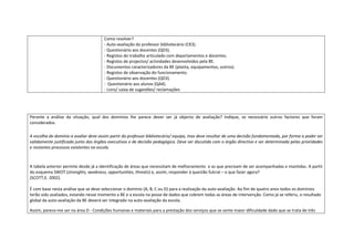 Como resolver?
                                      - Auto-avaliação do professor bibliotecário (CK3).
                                      - Questionário aos docentes (QD3).
                                      - Registos do trabalho articulado com departamentos e docentes.
                                      - Registos de projectos/ actividades desenvolvidos pela BE.
                                      - Documentos caracterizadores da BE (planta, equipamentos, outros).
                                      - Registos de observação do funcionamento.
                                      - Questionário aos docentes (QD3).
                                      - Questionário aos alunos (QA4).
                                      - Livro/ caixa de sugestões/ reclamações




Perante a análise da situação, qual dos domínios lhe parece dever ser já objecto de avaliação? Indique, se necessário outros factores que foram
considerados.

A escolha do domínio a avaliar deve assim partir do professor bibliotecário/ equipa, mas deve resultar de uma decisão fundamentada, por forma a poder ser
validamente justificada junto dos órgãos executivos e de decisão pedagógica. Deve ser discutida com o órgão directivo e ser determinada pelas prioridades
e restantes processos existentes na escola.



A tabela anterior permite desde já a identificação de áreas que necessitam de melhoramento e as que precisam de ser acompanhadas e mantidas. A partir
do esquema SWOT (strenghts, weakness, opportunities, threats) e, assim, responder à questão fulcral – o que fazer agora?
(SCOTT,E. 2002).

É com base nesta análise que se deve seleccionar o domínio (A, B, C ou D) para a realização da auto-avaliação. Ao fim de quatro anos todos os domínios
terão sido avaliados, estando nesse momento a BE e a escola na posse de dados que cobrem todas as áreas de intervenção. Como já se referiu, o resultado
global da auto-avaliação da BE deverá ser integrado na auto-avaliação da escola.

Assim, parece-me ser na área D - Condições humanas e materiais para a prestação dos serviços que se sente maior dificuldade dado que se trata de três
 