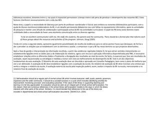 bibliotecas escolares, distantes entre si, nas quais é impossível permanecer a tempo inteiro sob pena de penalizar o desempenho das restantes BES. Estes
factores interferem necessariamente com a vida das BES.

Nesta área, o papel e a necessidade de liderança por parte do professor coordenador é fulcral, pois embora os restantes bibliotecários participem, com a
ajuda de Alunos monitores/colaboradores da BE, é um desafio permanente debatermo-nos com falhas no equipamento informático, apoio às actividades
de pesquisa e manter uma atitude de colaboração e participação activa da BE nas actividades curriculares: O papel do PB toma neste domínio maior
visibilidade dada a necessidade de haver uma excelente comunicação entre os diversos agentes:

        To be an excellent communicator with me, the staff, the students, the parents and the community. There should be a formal plan that informs each
        of these groups about the resources and activities of the program. Johnson, Doug (2005)

Tendo em conta a segunda tabela, apresento igualmente possibilidades de recolha de evidências para os vários pontos fracos que destaquei, de forma a
dar a perceber as relações que se estabelecem com os domínios a avaliar, a comprovar o que a BE faz nesse domínio ou que projectos desenvolveu.

Após a fase de gestão e interpretação da informação recolhida, a partir das evidências registadas (tabela 2), há que extrair sentidos interpretando-a e
estabelecendo ligações entre os dados para a de elaboração do relatório, agora com recurso à aplicação informática disponibilizada pela RBE, é necessário
estabelecer relações entre os diferentes dados e finalmente a divulgação dos resultados ao nível da escola. De facto, é essencial que, face aos resultados da
avaliação, sejam equacionadas as estratégias e medidas a tomar com vista ao melhoramento do desempenho da BE. Este é um dos objectivos
fundamentais da auto-avaliação. O Relatório de auto-avaliação deve ser discutido e aprovado em Conselho Pedagógico, bem como o plano de melhoria que
vier a ser delineado. A avaliação da BE deve estabelecer ligações com a avaliação da escola. Do relatório de avaliação da BE deve transitar uma síntese que
venha a integrar o relatório da escola. A avaliação externa da escola pela Inspecção poderá, assim, avaliar o impacto da BE na escola, mencionando-a no
relatório final de avaliação da escola.



(1) Self-evaluation should be a regular part of normal school life which involves everyone: staff, pupils, parents, governors,
inspectors and the wider community. It should be a constant process in a cycle which includes identifying priorities for
improvement; monitoring provision; and evaluating outcomes. If the value of the library in supporting teaching and
learning is to be fully appreciated, its evaluation should be seen as an integral part of whole school self-evaluation. For
this reason, there are numerous references in the school library self-evaluation models to the ways in which the library
interacts with other parts of the school. Similarly, it is recommended that references to the use of the library are
included in departmental and whole-school self-evaluation documents. (McNICOLA, 2004)
 