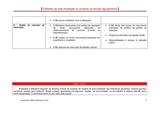 [O Modelo de Auto-Avaliação no contexto da escola/ agrupamento ]


                                        •   A BE possui mobiliário novo e adequado.

D - Gestão    da colecção/ da           •   A Biblioteca desenvolve uma prática de aquisição   •   A BE ainda não possui um documento
informação                                  de     fundo     documental    adequado       ao       orientador da política de gestão da
                                            desenvolvimento do currículo ouvindo os                colecção.
                                            departamentos.
                                                                                               •   Programa informático de gestão da BE.
                                        •   A BE possui um fundo documental adequado em
                                            quantidade e qualidade.                            •   Disponibilização e acesso á colecção
                                                                                                   online.

                                        •   A BE assume-se como pólo de difusão cultural.




                                                                Tabela – Parte 2

     Analisada a biblioteca segundo os factores críticos de sucesso do modelo de auto-avaliação das bibliotecas escolares, importa apontar
caminhos, acções para melhorar. Neste contexto apresentam-se algumas acções de comunicação ou de trabalho a realizar pela BE para
maior apropriação e reconhecimento do seu valor pela escola.


       Formando: Abílio Marques Pires                                                                                                      5
 