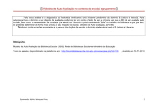 [O Modelo de Auto-Avaliação no contexto da escola/ agrupamento ]

           Feita essa análise e o diagnóstico da biblioteca verificamos uma evidente predomino do domínio B Leitura e literacia. Para
seleccionarmos o domínio a ser objecto de avaliação podemos ter em conta o facto de ser a primeira vez que a BE irá ser avaliada pelo
modelo, bem como a necessidade de constatar que sendo um “domínio a priori considerado “forte” no trabalho da biblioteca e que, por isso,
se pretende determinar de forma mais precisa o seu impacto na escola; (Modelo de Auto-avaliação, 2010:55)
     Tendo em conta as razões enunciadas e o parecer dos órgãos da escola, o domínio a seleccionar será o B. Leitura e Literacia.




Bibliografia:

Modelo de Auto-Avaliação da Biblioteca Escolar (2010). Rede de Bibliotecas Escolares-Ministério da Educação

Texto da sessão, disponibilizado na plataforma em: http://forumbibliotecas.rbe.min-edu.pt/course/view.php?id=135   , Acedido em 12-11-2010




       Formando: Abílio Marques Pires                                                                                                    7
 