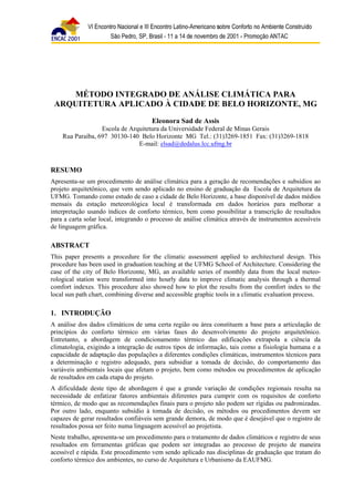 MÉTODO INTEGRADO DE ANÁLISE CLIMÁTICA PARA 
ARQUITETURA APLICADO À CIDADE DE BELO HORIZONTE, MG 
Eleonora Sad de Assis 
Escola de Arquitetura da Universidade Federal de Minas Gerais 
Rua Paraíba, 697 30130-140 Belo Horizonte MG Tel.: (31)3269-1851 Fax: (31)3269-1818 
E-mail: elsad@dedalus.lcc.ufmg.br 
RESUMO 
Apresenta-se um procedimento de análise climática para a geração de recomendações e subsídios ao 
projeto arquitetônico, que vem sendo aplicado no ensino de graduação da Escola de Arquitetura da 
UFMG. Tomando como estudo de caso a cidade de Belo Horizonte, a base disponível de dados médios 
mensais da estação meteorológica local é transformada em dados horários para melhorar a 
interpretação usando índices de conforto térmico, bem como possibilitar a transcrição de resultados 
para a carta solar local, integrando o processo de análise climática através de instrumentos acessíveis 
de linguagem gráfica. 
ABSTRACT 
This paper presents a procedure for the climatic assessment applied to architectural design. This 
procedure has been used in graduation teaching at the UFMG School of Architecture. Considering the 
case of the city of Belo Horizonte, MG, an available series of monthly data from the local meteo-rological 
station were transformed into hourly data to improve climatic analysis through a thermal 
comfort indexes. This procedure also showed how to plot the results from the comfort index to the 
local sun path chart, combining diverse and accessible graphic tools in a climatic evaluation process. 
1. INTRODUÇÃO 
A análise dos dados climáticos de uma certa região ou área constituem a base para a articulação de 
princípios do conforto térmico em várias fases do desenvolvimento do projeto arquitetônico. 
Entretanto, a abordagem de condicionamento térmico das edificações extrapola a ciência da 
climatologia, exigindo a integração de outros tipos de informação, tais como a fisiologia humana e a 
capacidade de adaptação das populações a diferentes condições climáticas, instrumentos técnicos para 
a determinação e registro adequado, para subsidiar a tomada de decisão, do comportamento das 
variáveis ambientais locais que afetam o projeto, bem como métodos ou procedimentos de aplicação 
de resultados em cada etapa do projeto. 
A dificuldade deste tipo de abordagem é que a grande variação de condições regionais resulta na 
necessidade de enfatizar fatores ambientais diferentes para cumprir com os requisitos de conforto 
térmico, de modo que as recomendações finais para o projeto não podem ser rígidas ou padronizadas. 
Por outro lado, enquanto subsídio à tomada de decisão, os métodos ou procedimentos devem ser 
capazes de gerar resultados confiáveis sem grande demora, de modo que é desejável que o registro de 
resultados possa ser feito numa linguagem acessível ao projetista. 
Neste trabalho, apresenta-se um procedimento para o tratamento de dados climáticos e registro de seus 
resultados em ferramentas gráficas que podem ser integradas ao processo de projeto de maneira 
acessível e rápida. Este procedimento vem sendo aplicado nas disciplinas de graduação que tratam do 
conforto térmico dos ambientes, no curso de Arquitetura e Urbanismo da EAUFMG. 
 